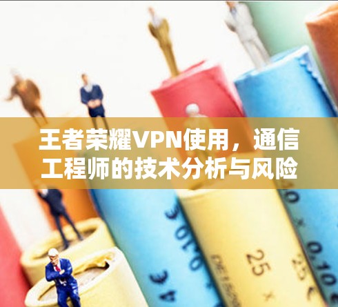 王者荣耀VPN使用，通信工程师的技术分析与风险警示