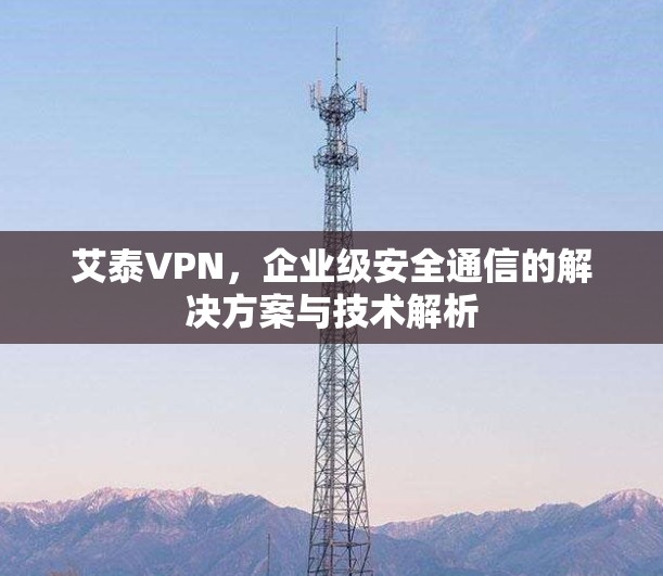 艾泰VPN，企业级安全通信的解决方案与技术解析